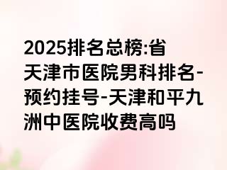 2025排名总榜:省天津市医院男科排名-预约挂号-天津和平九洲中医院收费高吗