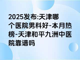 2025发布:天津哪个医院男科好-本月热榜-天津和平九洲中医院靠谱吗