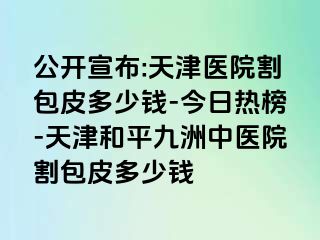 公开宣布:天津医院割包皮多少钱-今日热榜-天津和平九洲中医院割包皮多少钱