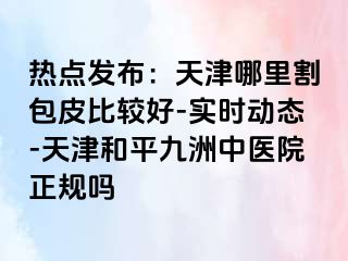 热点发布：天津哪里割包皮比较好-实时动态-天津和平九洲中医院正规吗