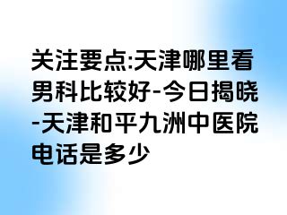 关注要点:天津哪里看男科比较好-今日揭晓-天津和平九洲中医院电话是多少