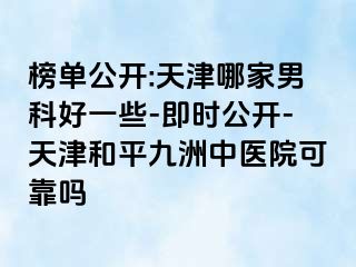 榜单公开:天津哪家男科好一些-即时公开-天津和平九洲中医院可靠吗