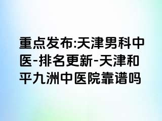 重点发布:天津男科中医-排名更新-天津和平九洲中医院靠谱吗