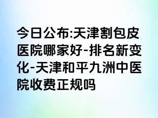 今日公布:天津割包皮医院哪家好-排名新变化-天津和平九洲中医院收费正规吗