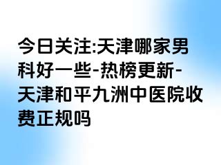 今日关注:天津哪家男科好一些-热榜更新-天津和平九洲中医院收费正规吗
