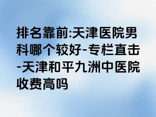 排名靠前:天津医院男科哪个较好-专栏直击-天津和平九洲中医院收费高吗