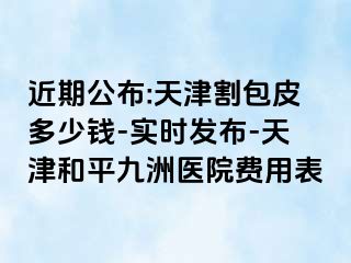 近期公布:天津割包皮多少钱-实时发布-天津和平九洲医院费用表