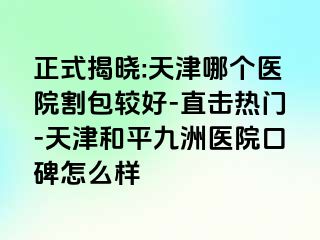 正式揭晓:天津哪个医院割包较好-直击热门-天津和平九洲医院口碑怎么样