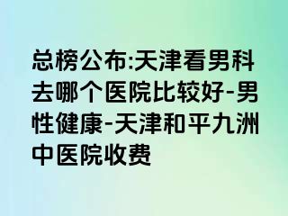 总榜公布:天津看男科去哪个医院比较好-男性健康-天津和平九洲中医院收费