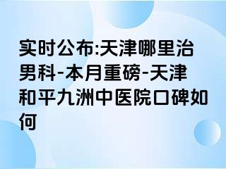 实时公布:天津哪里治男科-本月重磅-天津和平九洲中医院口碑如何