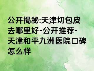 公开揭秘:天津切包皮去哪里好-公开推荐-天津和平九洲医院口碑怎么样