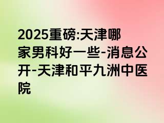 2025重磅:天津哪家男科好一些-消息公开-天津和平九洲中医院