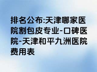 排名公布:天津哪家医院割包皮专业-口碑医院-天津和平九洲医院费用表