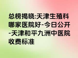 总榜揭晓:天津生殖科哪家医院好-今日公开-天津和平九洲中医院收费标准