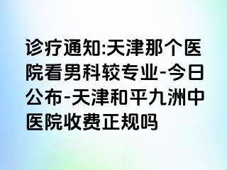 诊疗通知:天津那个医院看男科较专业-今日公布-天津和平九洲中医院收费正规吗