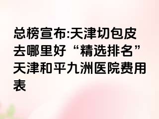 总榜宣布:天津切包皮去哪里好“精选排名”天津和平九洲医院费用表