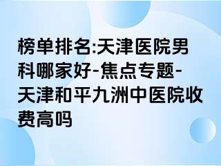 榜单排名:天津医院男科哪家好-焦点专题-天津和平九洲中医院收费高吗