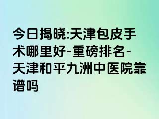 今日揭晓:天津包皮手术哪里好-重磅排名-天津和平九洲中医院靠谱吗