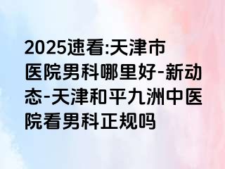 2025速看:天津市医院男科哪里好-新动态-天津和平九洲中医院看男科正规吗