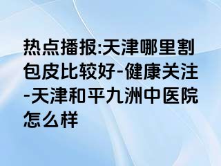 热点播报:天津哪里割包皮比较好-健康关注-天津和平九洲中医院怎么样