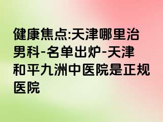 健康焦点:天津哪里治男科-名单出炉-天津和平九洲中医院是正规医院