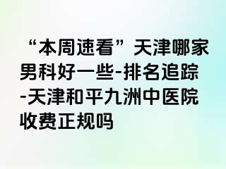 “本周速看”天津哪家男科好一些-排名追踪-天津和平九洲中医院收费正规吗