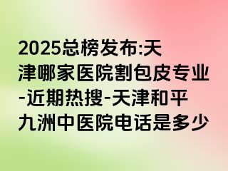 2025总榜发布:天津哪家医院割包皮专业-近期热搜-天津和平九洲中医院电话是多少