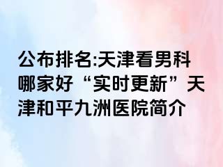 公布排名:天津看男科哪家好“实时更新”天津和平九洲医院简介