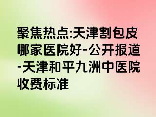 聚焦热点:天津割包皮哪家医院好-公开报道-天津和平九洲中医院收费标准
