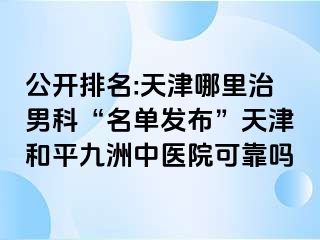 公开排名:天津哪里治男科“名单发布”天津和平九洲中医院可靠吗