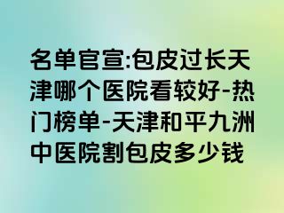 名单官宣:包皮过长天津哪个医院看较好-热门榜单-天津和平九洲中医院割包皮多少钱