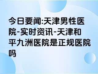 今日要闻:天津男性医院-实时资讯-天津和平九洲医院是正规医院吗