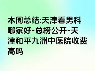 本周总结:天津看男科哪家好-总榜公开-天津和平九洲中医院收费高吗