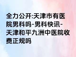 全力公开:天津市有医院男科吗-男科快讯-天津和平九洲中医院收费正规吗