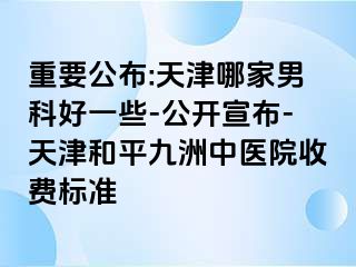 重要公布:天津哪家男科好一些-公开宣布-天津和平九洲中医院收费标准