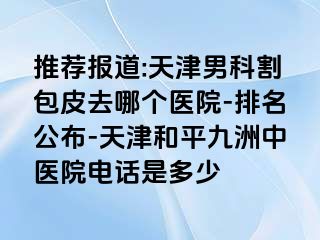 推荐报道:天津男科割包皮去哪个医院-排名公布-天津和平九洲中医院电话是多少