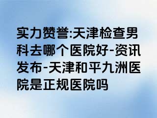 实力赞誉:天津检查男科去哪个医院好-资讯发布-天津和平九洲医院是正规医院吗