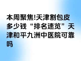 本周聚焦!天津割包皮多少钱“排名速览”天津和平九洲中医院可靠吗