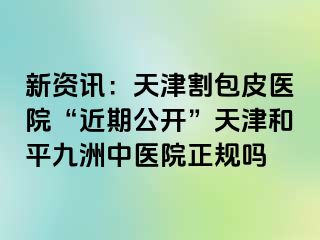 新资讯：天津割包皮医院“近期公开”天津和平九洲中医院正规吗