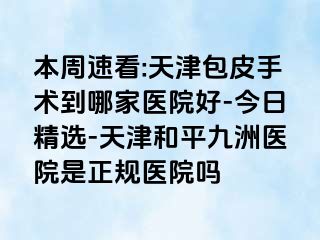 本周速看:天津包皮手术到哪家医院好-今日精选-天津和平九洲医院是正规医院吗
