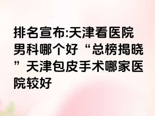 排名宣布:天津看医院男科哪个好“总榜揭晓”天津包皮手术哪家医院较好
