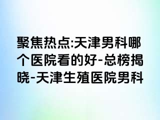 聚焦热点:天津男科哪个医院看的好-总榜揭晓-天津生殖医院男科