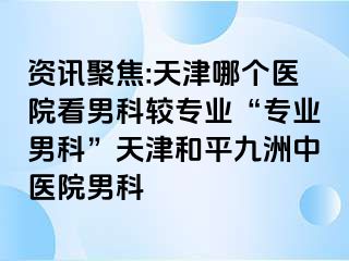 资讯聚焦:天津哪个医院看男科较专业“专业男科”天津和平九洲中医院男科