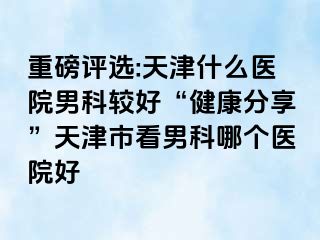 重磅评选:天津什么医院男科较好“健康分享”天津市看男科哪个医院好