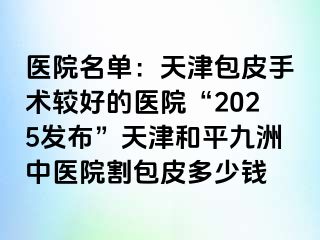 医院名单：天津包皮手术较好的医院“2025发布”天津和平九洲中医院割包皮多少钱