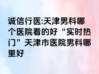 诚信行医:天津男科哪个医院看的好“实时热门”天津市医院男科哪里好