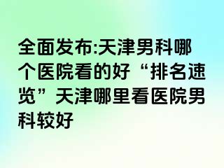 全面发布:天津男科哪个医院看的好“排名速览”天津哪里看医院男科较好