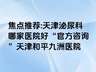 焦点推荐:天津泌尿科哪家医院好“官方咨询”天津和平九洲医院