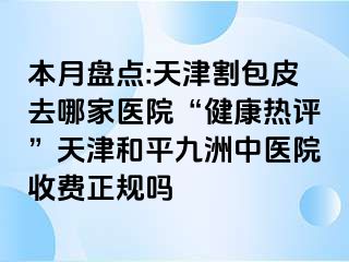 本月盘点:天津割包皮去哪家医院“健康热评”天津和平九洲中医院收费正规吗