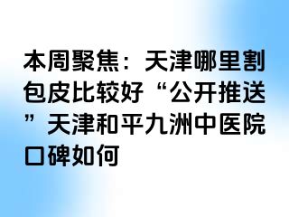 本周聚焦：天津哪里割包皮比较好“公开推送”天津和平九洲中医院口碑如何